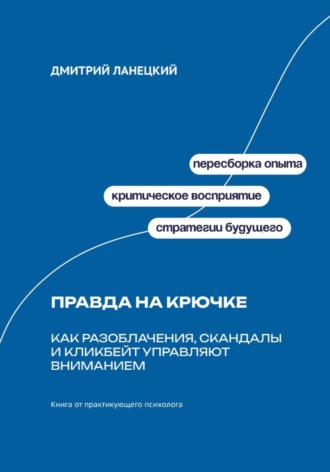 Дмитрий Ланецкий. Правда на крючке: Как разоблачения, скандалы и кликбейт управляют вниманием