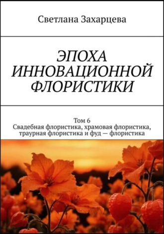 Светлана Захарцева. Том 6 «Свадебная флористика, храмовая флористика, траурная флористика и фуд - флористика» Эпоха инновационной флористики