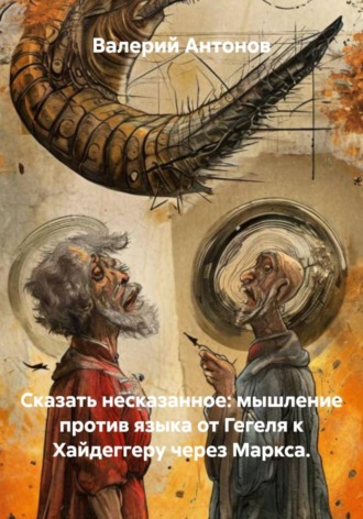 Валерий Антонов. Сказать несказанное: мышление против языка от Гегеля к Хайдеггеру через Маркса
