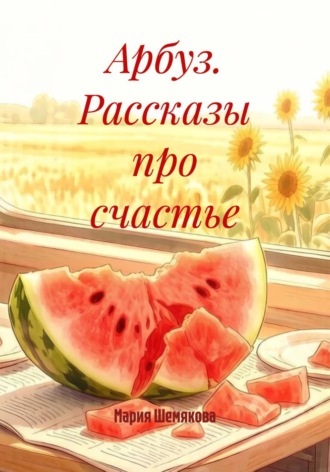 Мария Шемякова. Арбуз. Рассказы про счастье