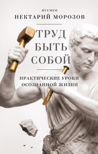 игумен Нектарий Морозов. Труд быть собой. Практические уроки осознанной жизни