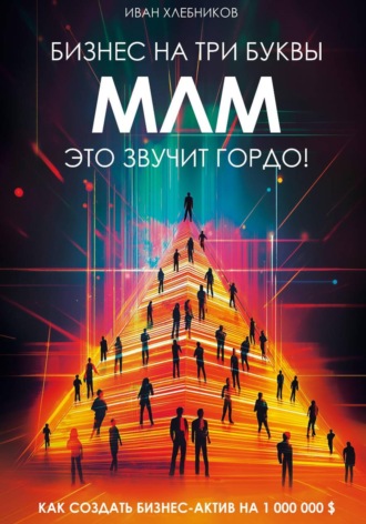Иван Хлебников. Бизнес на ТРИ буквы. МЛМ – это звучит гордо! Как создать бизнес-актив на 1 000 000 $