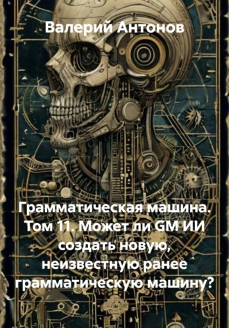 Валерий Антонов. Грамматическая машина. Том 11. Может ли GM ИИ создать новую, неизвестную ранее грамматическую машину?