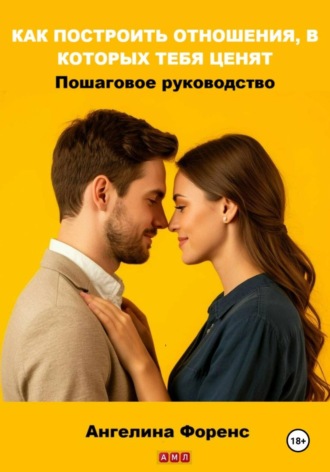 Ангелина Форенс. КАК ПОСТРОИТЬ ОТНОШЕНИЯ, В КОТОРЫХ ТЕБЯ ЦЕНЯТ. Пошаговое руководство. Ангелина Форенс