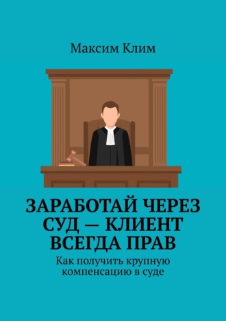 Максим Клим. Заработай через суд – клиент всегда прав. Как получить крупную компенсацию в суде