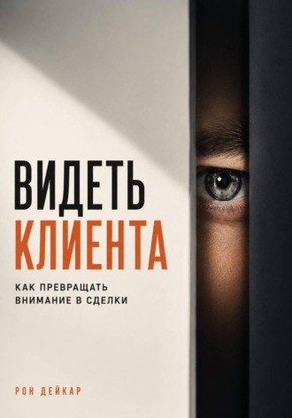 Рон Дейкар. Видеть клиента. Как превращать внимание в сделки