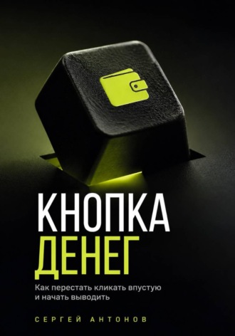 Сергей Антонов. Кнопка Денег. Как перестать кликать впустую и начать выводить