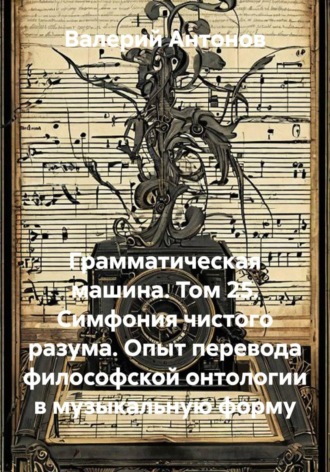 Валерий Антонов. Грамматическая машина. Том 25. Симфония чистого разума. Опыт перевода философской онтологии в музыкальную форму