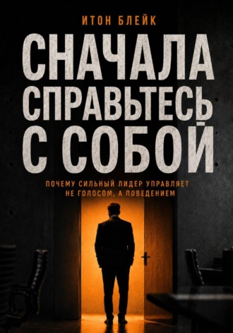 Итон Блейк. Сначала справьтесь с собой. Почему сильный лидер управляет не голосом, а поведением