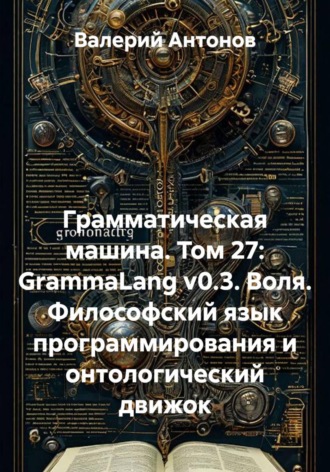 Валерий Антонов. Грамматическая машина. Том 27: GrammaLang v0.3. Воля. Философский язык программирования и онтологический движок