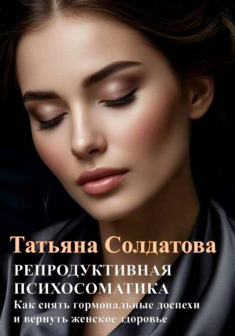Татьяна Солдатова. РЕПРОДУКТИВНАЯ ПСИХОСОМАТИКА. Как снять гормональные доспехи и вернуть женское здоровье