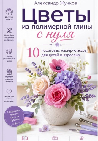 . Цветы из полимерной глины с нуля. 10 пошаговых мастер-классов для детей и взрослых