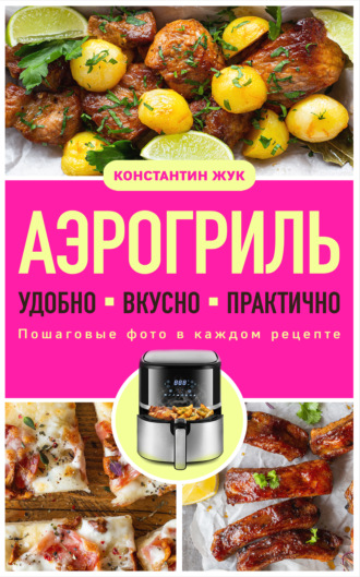 Константин Жук. Аэрогриль. Удобно. Вкусно. Практично. Пошаговые фото в каждом рецепте