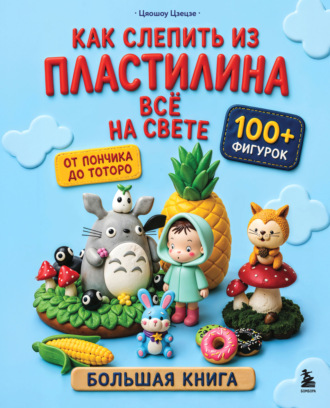 Цяошоу Цзецзе. Как слепить из пластилина всё на свете. От пончика до тоторо. 100+ фигурок. Большая книга
