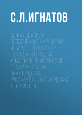 С. Л. Игнатов. Обжалование и оспаривание нарушений избирательных прав граждан и прав на участие в референдуме граждан России. Практические рекомендации с формами документов