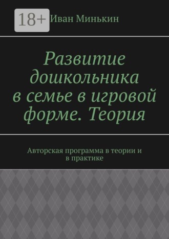 Иван Минькин. Развитие дошкольника в семье в игровой форме. Теория. Авторская программа в теории и в практике