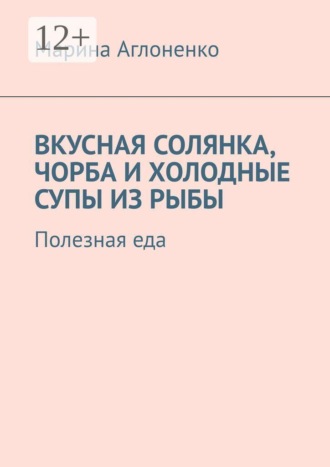 Марина Сергеевна Аглоненко. Вкусная солянка, чорба и холодные супы из рыбы. Полезная еда