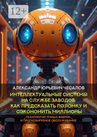 Александр Юрьевич Чесалов. Интеллектуальные системы на службе заводов: как предсказать поломку и сэкономить миллионы. Технологии умных фабрик и прогнозируемое обслуживание. Монография