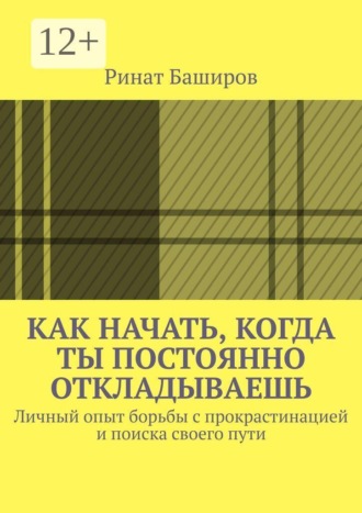 Ринат Баширов. Как начать, когда ты постоянно откладываешь. Личный опыт борьбы с прокрастинацией и поиска своего пути