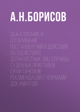 А. Н. Борисов. Обжалование и оспаривание постановлений и действий (бездействия) должностных лиц службы судебных приставов (практические рекомендации с формами документов)