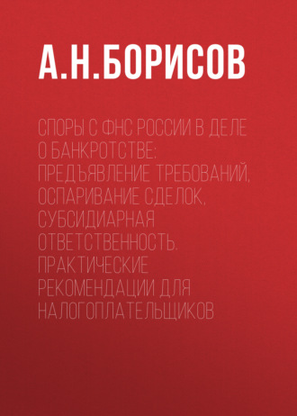 А. Н. Борисов. Споры с ФНС России в деле о банкротстве: предъявление требований, оспаривание сделок, субсидиарная ответственность. Практические рекомендации для налогоплательщиков