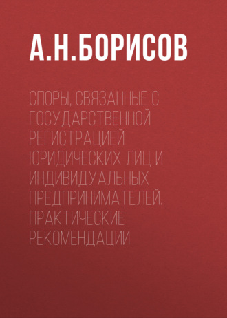 А. Н. Борисов. Споры, связанные с государственной регистрацией юридических лиц и индивидуальных предпринимателей. Практические рекомендации