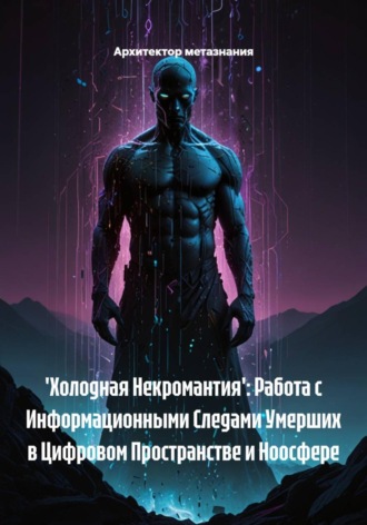 Архитектор метазнания. 'Холодная Некромантия': Работа с Информационными Следами Умерших в Цифровом Пространстве и Ноосфере