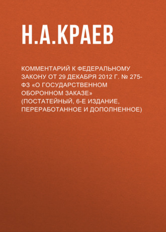 Н. А. Краев. Комментарий к Федеральному закону от 29 декабря 2012 г. № 275-ФЗ «О государственном оборонном заказе» (постатейный, 6-е издание, переработанное и дополненное)