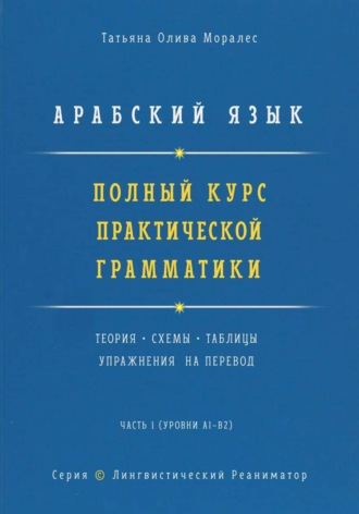 Татьяна Олива Моралес. Арабский язык. Полный курс практической грамматики. Теория, схемы, таблицы и упражнения на перевод. Часть 1 (уровни А1–В2). Серия Лингвистический Реаниматор