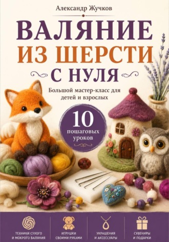Александр Жучков. Валяние из шерсти с нуля. Большой мастер-класс для детей и взрослых. 10 пошаговых уроков
