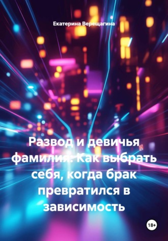 Екатерина Верещагина. Развод и девичья фамилия: Как выбрать себя, когда брак превратился в зависимость