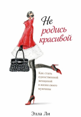 Элла Ли. Не родись красивой.  Как стать единственной женщиной в жизни своего мужчины.