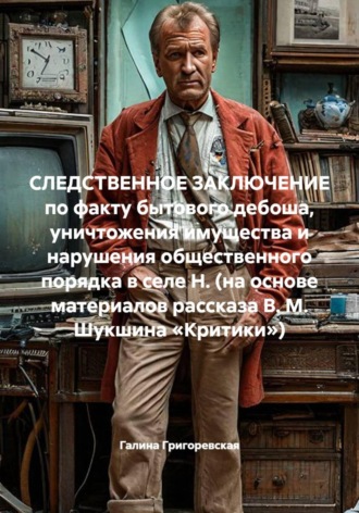 Галина Григоревская. СЛЕДСТВЕННОЕ ЗАКЛЮЧЕНИЕ по факту бытового дебоша, уничтожения имущества и нарушения общественного порядка в селе Н. (на основе материалов рассказа В. М. Шукшина «Критики»)