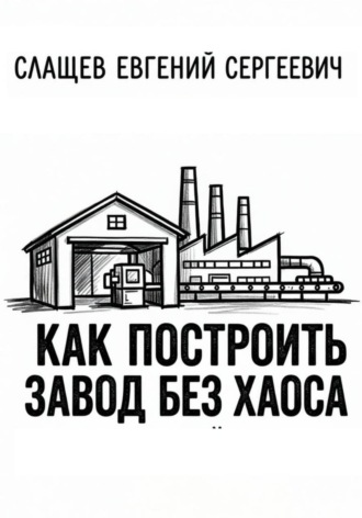 Евгений Слащев. Как построить завод без хаоса. Системный подход к созданию производства с нуля