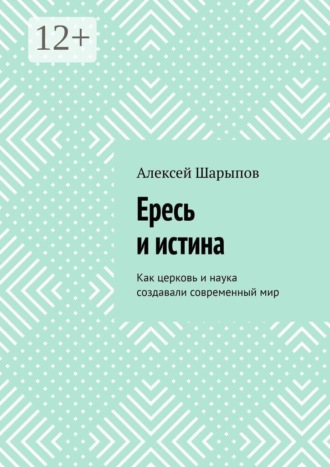 Алексей Шарыпов. Ересь и истина. Как церковь и наука создавали современный мир