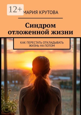Мария Крутова. Синдром отложенной жизни. Как перестать откладывать жизнь на потом