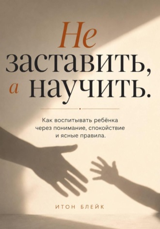 . Не заставить, а научить. Как воспитывать ребёнка через понимание, спокойствие и ясные правила