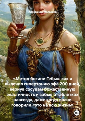 Александр Малышев. «Метод богини Гебы»: как я вылечил гипертонию зфа 200 дней, вернув сосудам божественную эластичность и забыв о таблетках навсегда, даже когда врачи говорили «это на всю жизнь»