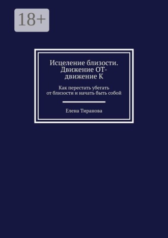 Елена Тиранова. Исцеление близости. Движение от — движение к. Как перестать убегать от близости и начать быть собой