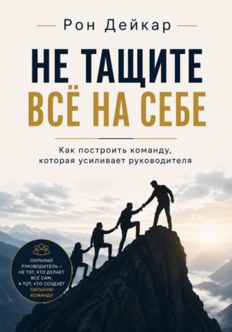 Рон Дейкар. Не тащите всё на себе. Как построить команду, которая усиливает руководителя