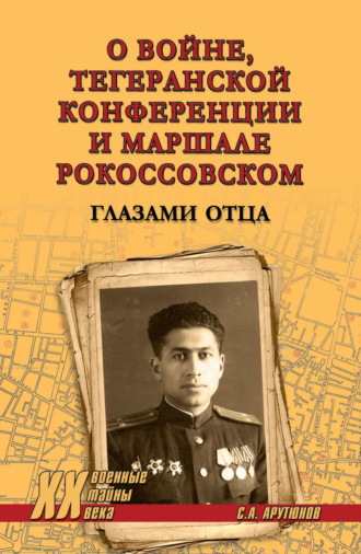 Сергей Арутюнов. О войне, Тегеранской конференции и маршале Рокоссовском. Глазами отца