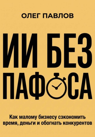 Олег Павлов. ИИ без пафоса. Как малому бизнесу сэкономить время, деньги и обогнать конкурентов.