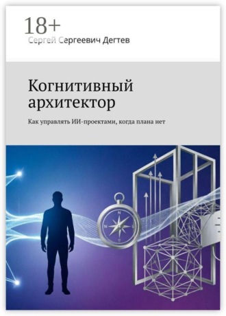 Сергей Сергеевич Дегтев. Когнитивный архитектор. Как управлять ИИ-проектами, когда плана нет