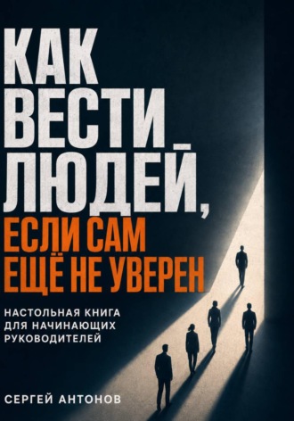 Сергей Антонов. Как вести людей, если сам ещё не уверен. Настольная книга для начинающих руководителей