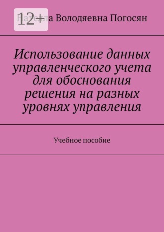 Нателла Володяевна Погосян. Использование данных управленческого учета для обоснования решения на разных уровнях управления. Учебное пособие