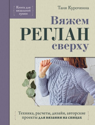 Татьяна Курочкина. Вяжем реглан сверху. Техника, расчеты, дизайн, авторские проекты для вязания на спицах