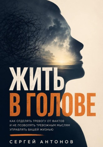 Сергей Антонов. Жить в голове. Как отделять тревогу от фактов и не позволять тревожным мыслям управлять вашей жизнью