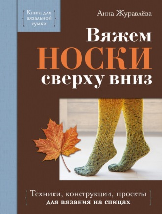Анна Журавлева. Вяжем носки сверху вниз. Техники, конструкции, проекты для вязания на спицах