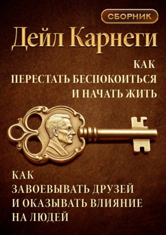 Дейл Карнеги. Как перестать беспокоиться и начать жить. Как завоевывать друзей и оказывать влияние на людей. Сборник