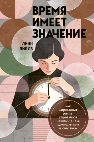 Линн Пиплз. Время имеет значение. Как циркадные ритмы управляют нашими сном, долголетием и счастьем